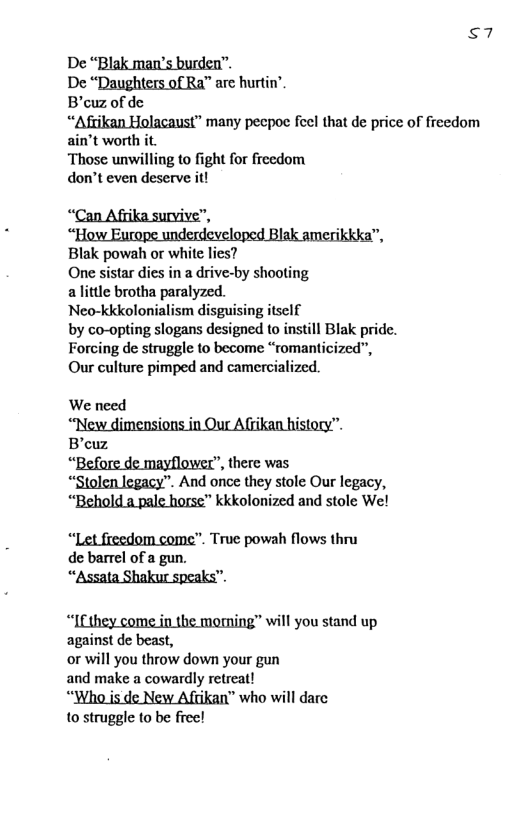 s7 De “Blak man’s burden” De “Daughters of Ra™ are hurtin’. B’ouz of de “Afrikan Holacaust” many pecpoe feel that de price of freedom ain’t worth it. Those unwilling to fight for frecdom don’t even deserve it! “Can A o, “HowEi B ikkka, Blak powah or white lies? One sistar dies in a drive-by shooting alittle brotha paralyzed. Neo-kkkolonialism disguising itself by co-opting slogans designed to instill Blak pride. Forcing de struggle to become “romanticized”, Our culture pimped and camercialized. ‘Before de mayflower”, there was. “Stolen legacy”. And once they stole Our legacy, ‘Behold a pale horse™ kkkolonized and stole We! “Let freedom come”. True powah flows thru de barrel of a gun. “Assata Shakur speaks”. “Ifthey come in the momning” will you stand up against de beast, or will you throw down your gun and make a cowardly retreat! “Who is de New Afcikan” who will darc 10 struggle to be free!